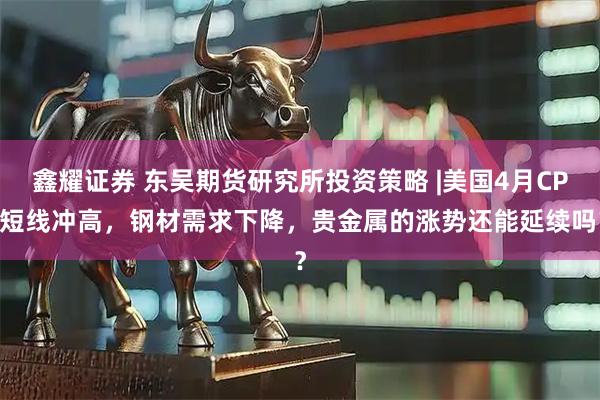 鑫耀证券 东吴期货研究所投资策略 |美国4月CPI短线冲高，钢材需求下降，贵金属的涨势还能延续吗？