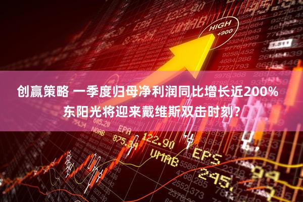 创赢策略 一季度归母净利润同比增长近200%  东阳光将迎来戴维斯双击时刻？