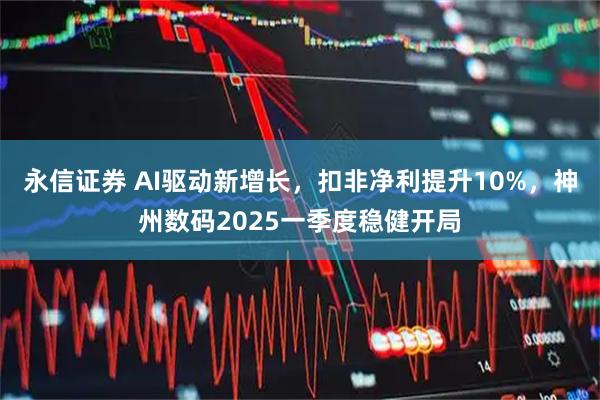 永信证券 AI驱动新增长，扣非净利提升10%，神州数码2025一季度稳健开局