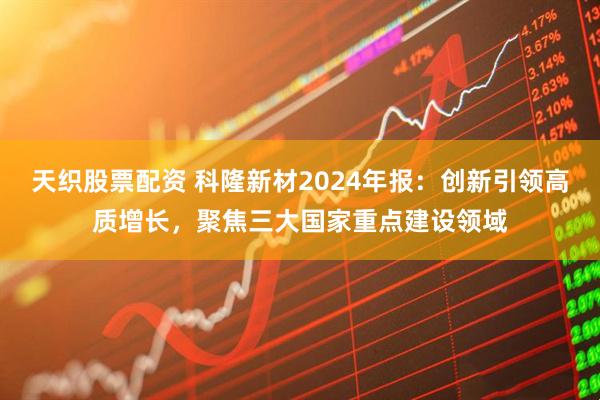 天织股票配资 科隆新材2024年报：创新引领高质增长，聚焦三大国家重点建设领域