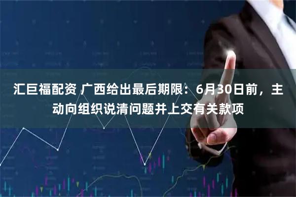 汇巨福配资 广西给出最后期限：6月30日前，主动向组织说清问题并上交有关款项