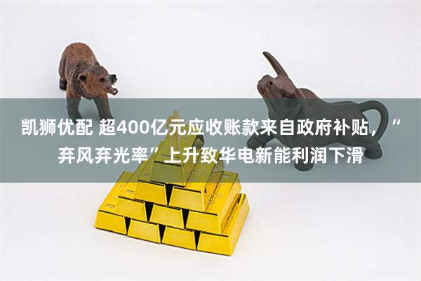 凯狮优配 超400亿元应收账款来自政府补贴，“弃风弃光率”上升致华电新能利润下滑
