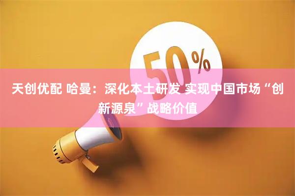 天创优配 哈曼：深化本土研发 实现中国市场“创新源泉”战略价值