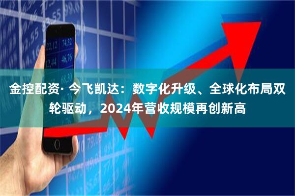金控配资· 今飞凯达：数字化升级、全球化布局双轮驱动，2024年营收规模再创新高