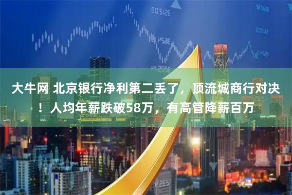 大牛网 北京银行净利第二丢了，顶流城商行对决！人均年薪跌破58万，有高管降薪百万
