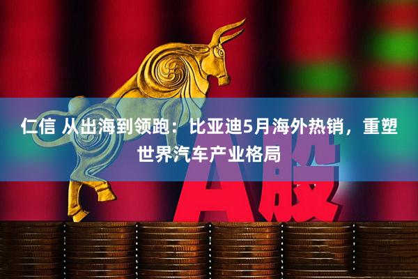 仁信 从出海到领跑：比亚迪5月海外热销，重塑世界汽车产业格局