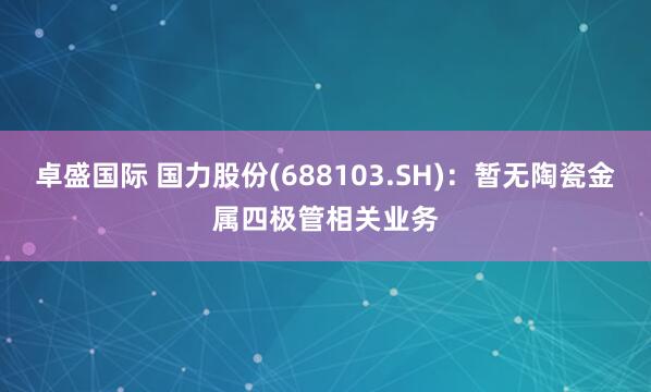 卓盛国际 国力股份(688103.SH)：暂无陶瓷金属四极管相关业务