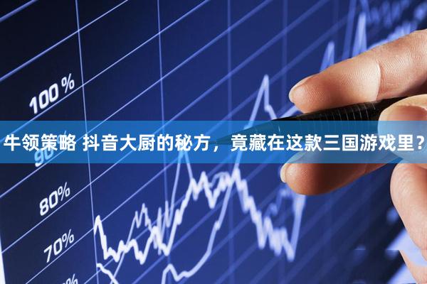 牛领策略 抖音大厨的秘方，竟藏在这款三国游戏里？