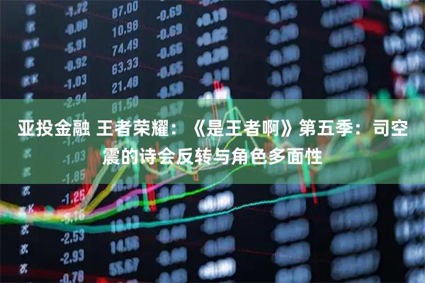 亚投金融 王者荣耀：《是王者啊》第五季：司空震的诗会反转与角色多面性
