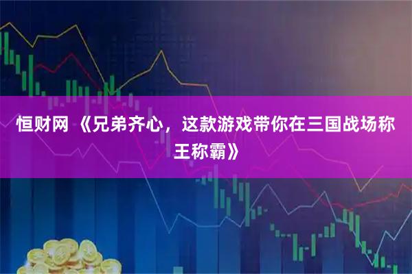 恒财网 《兄弟齐心，这款游戏带你在三国战场称王称霸》