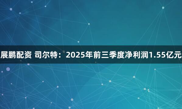 展鹏配资 司尔特：2025年前三季度净利润1.55亿元