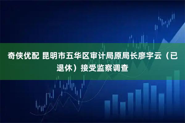 奇侠优配 昆明市五华区审计局原局长廖宇云（已退休）接受监察调查