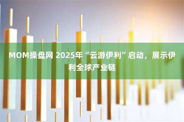 MOM操盘网 2025年“云游伊利”启动,展示伊利全球产业链