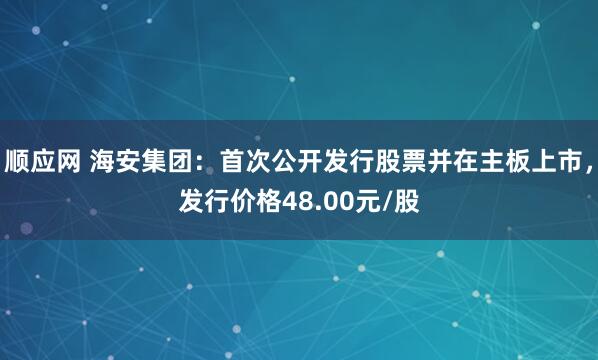 顺应网 海安集团:首次公开发行股票并在主板上市,发行价格48.00元/股