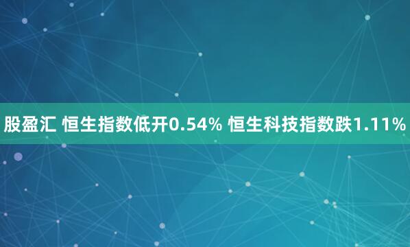 股盈汇 恒生指数低开0.54% 恒生科技指数跌1.11%