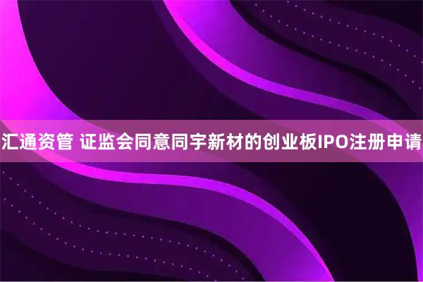 汇通资管 证监会同意同宇新材的创业板IPO注册申请