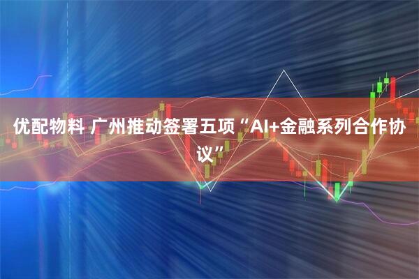 优配物料 广州推动签署五项“AI+金融系列合作协议”