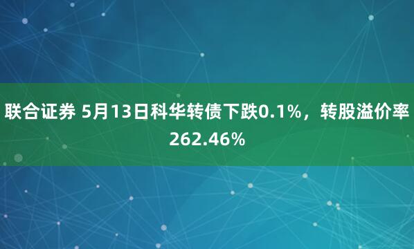 联合证券 5月13日科华转债下跌0.1%，转股溢价率262.46%