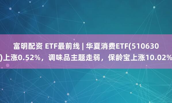 富明配资 ETF最前线 | 华夏消费ETF(510630)上涨0.52%，调味品主题走弱，保龄宝上涨10.02%