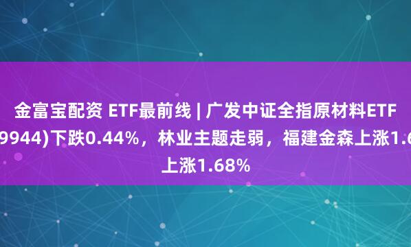 金富宝配资 ETF最前线 | 广发中证全指原材料ETF(159944)下跌0.44%，林业主题走弱，福建金森上涨1.68%