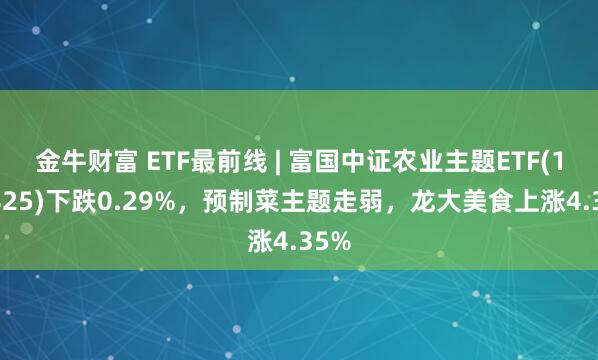 金牛财富 ETF最前线 | 富国中证农业主题ETF(159825)下跌0.29%，预制菜主题走弱，龙大美食上涨4.35%