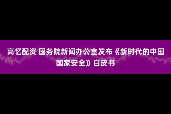 高忆配资 国务院新闻办公室发布《新时代的中国国家安全》白皮书