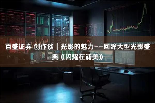 百盛证券 创作谈|光影的魅力——回眸大型光影盛典《闪耀在浦美》