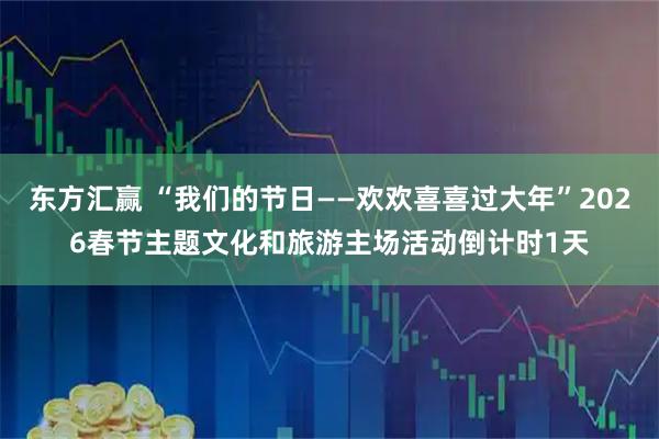 东方汇赢 “我们的节日——欢欢喜喜过大年”2026春节主题文化和旅游主场活动倒计时1天