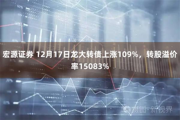 宏源证券 12月17日龙大转债上涨109%，转股溢价率15083%