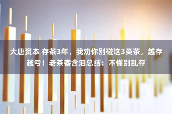 大唐资本 存茶3年，我劝你别碰这3类茶，越存越亏！老茶客含泪总结：不懂别乱存