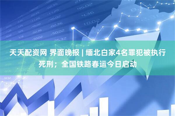 天天配资网 界面晚报 | 缅北白家4名罪犯被执行死刑；全国铁路春运今日启动