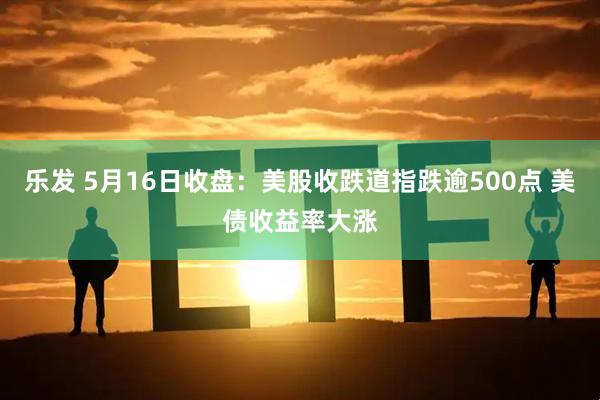 乐发 5月16日收盘：美股收跌道指跌逾500点 美债收益率大涨