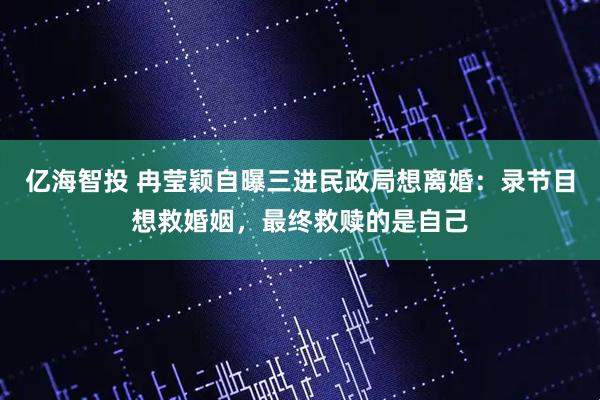亿海智投 冉莹颖自曝三进民政局想离婚:录节目想救婚姻,最终救赎的是自己