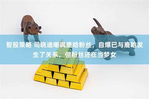 智股策略 司晓迪嘲讽鹿晗粉丝,自爆已与鹿晗发生了关系,但粉丝还在当梦女