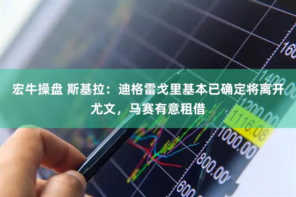 宏牛操盘 斯基拉：迪格雷戈里基本已确定将离开尤文，马赛有意租借