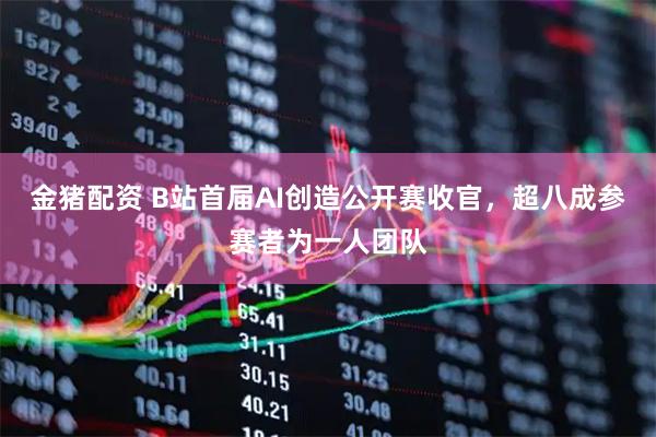 金猪配资 B站首届AI创造公开赛收官，超八成参赛者为一人团队