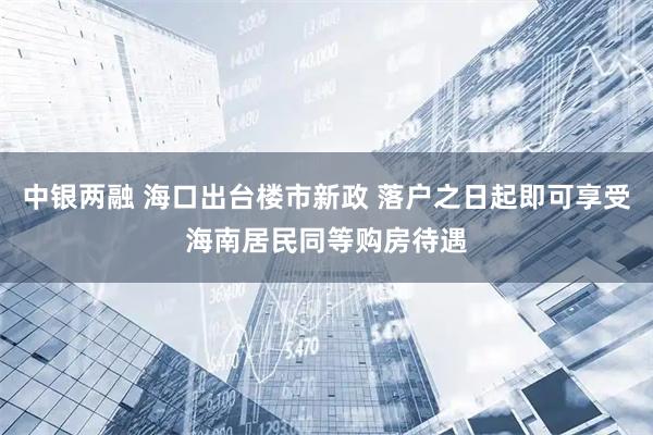 中银两融 海口出台楼市新政 落户之日起即可享受海南居民同等购房待遇